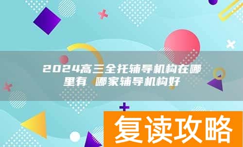 2024高三全托辅导机构在哪里有 哪家辅导机构好