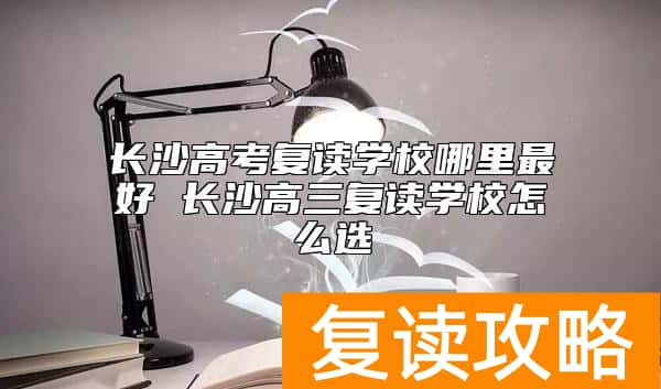 长沙高考复读学校哪里最好 长沙高三复读学校怎么选